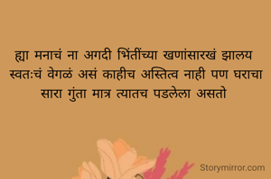 ह्या मनाचं ना अगदी भिंतींच्या खणांसारखं झालय 
स्वतःचं वेगळं असं काहीच अस्तित्व नाही पण घराचा सारा गुंता मात्र त्यातच पडलेला असतो 