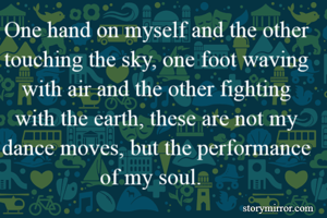 One hand on myself and the other touching the sky, one foot waving with air and the other fighting with the earth, these are not my dance moves, but the performance of my soul.  