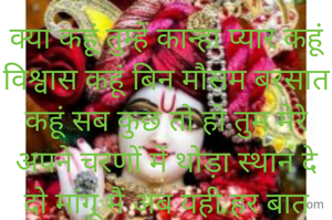 क्या कहूं तुम्हें कान्हा प्यार कहूं विश्वास कहूं बिन मौसम बरसात कहूं सब कुछ तो हो तुम मेरे अपने चरणों में थोड़ा स्थान दे दो मांगू मैं अब यही हर बात
