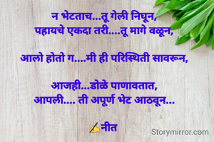 न भेटताच...तू गेली निघून,
पहायचे एकदा तरी....तू मागे वळून,

आलो होतो ग....मी ही परिस्थिती सावरून,

आजही...डोळे पाणावतात,
आपली.... ती अपूर्ण भेट आठवून...

✍️नीत 