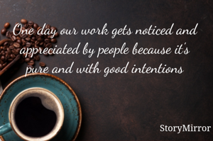 One day our work gets noticed and appreciated by people because it's pure and with good intentions