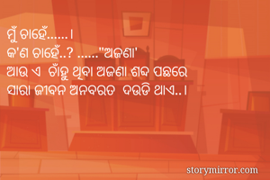 ମୁଁ ଚାହେଁ......।
କ'ଣ ଚାହେଁ..? ......"ଅଜଣା'
ଆଉ ଏ  ଚାଁହୁ ଥିବା ଅଜଣା ଶବ୍ଦ ପଛରେ
ସାରା ଜୀବନ ଅନବରତ  ଦଉଡି ଥାଏ..।