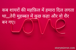 कब शायरों की महफ़िल में हमारा दिल लगता था,,,तेरी मुहब्बत में कुछ कहा और वो शैर बन गए।