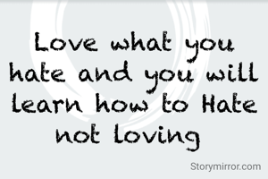 Love what you hate and you will learn how to Hate not loving 