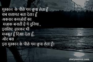 मुस्कान  के पीछे गम छुपा लेता हूँ 
सब सलामत बता देता। हूँ 
अकसर कमज़ोरों का
 मज़ाक बनाती है ये दुनिया ,
इसलिए  हारकर भी
मजबूत हूँ दिखा देता हूँ,
और बस 
इस मुस्कान के पीछे गम छुपा लेता हूँ।

