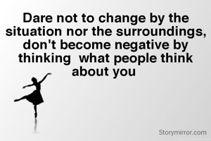 Dare not to change by the situation nor the surroundings, don't become negative by thinking  what people think about you 