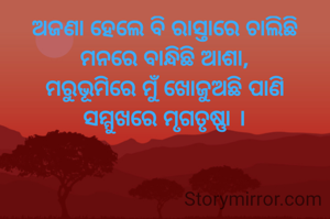ଅଜଣା ହେଲେ ବି ରାସ୍ତାରେ ଚାଲିଛି
ମନରେ ବାନ୍ଧିଛି ଆଶା,
ମରୁଭୂମିରେ ମୁଁ ଖୋଜୁଅଛି ପାଣି
ସମ୍ମୁଖରେ ମୃଗତୃଷ୍ଣା ।
-ସଞ୍ଜୟ