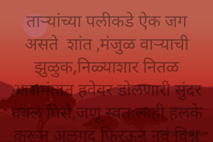ताऱ्यांच्या पलीकडे ऐक जग असते  शांत ,मंजुळ वाऱ्याची झुळुक,निळ्याशार नितळ आसमंतात हवेवर डोलणारी सुंदर धवल पिसे,जणू स्वतःलाही हलके करून अलगद फिरऊन नवं विश्व दाखवणारं. मनालाही  हळु हळू पंख फुटावे आणि मनसोक्त विहरत
राहावे असेही ऐक जग असते ताऱ्यांच्या पलीकडे

सुमती टापसे,नाशिक



