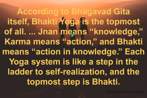 According to Bhagavad Gita itself, Bhakti Yoga is the topmost of all. ... Jnan means “knowledge,” Karma means “action,” and Bhakti means “action in knowledge.” Each Yoga system is like a step in the ladder to self-realization, and the topmost step is Bhakti.