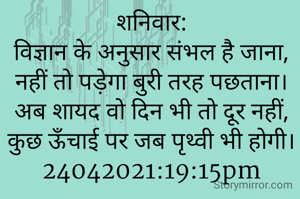 शनिवार:
विज्ञान के अनुसार संभल है जाना,
नहीं तो पड़ेगा बुरी तरह पछताना।
अब शायद वो दिन भी तो दूर नहीं,
कुछ ऊँचाई पर जब पृथ्वी भी होगी।
24042021:19:15pm