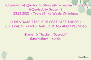 Submission of Quotes to Story Mirror against Contest #Quotsdaily Season 2
23.12.2021 – Topic of the Week: Christmas

CHRISTMAS ITSELF IS BEST GIFT INDEED
FESTIVAL OF CHRISTMAS IS KIND AND SPLENDID 

Bharat D Thacker, ‘Saurabh’
Gandhidham – Kutch.