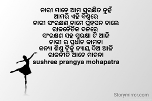 ନାରୀ ମାନେ ଆମ ସୁରକ୍ଷିତ ନୁହଁ
ଆମରି ଏହି ବିଶ୍ୱରେ
ନାରୀ ସଂରକ୍ଷଣ ନାମେ ପ୍ରହସନ ଚାଲେ
ରାଜନୈତିକ ଦଳରେ 
ସଂରକ୍ଷଣ ସହ ସୁରକ୍ଷା ଟି ଆଜି
ନାରୀ ର ପ୍ରଧାନ କାମନା
କନ୍ୟା ଶିଶୁ ଟିକୁ ନ୍ୟାୟ ଦିଅ ଆଜି
ରାଜନୀତି ଆଡେ ମାତନା
sushree prangya mohapatra