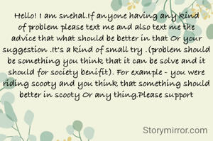 Hello! I am snehal.If anyone having any kind of problem please text me and also text me the  advice that what should be better in that Or your suggestion .It's a kind of small try .(problem should be something you think that it can be solve and it should for society benifit). For example - you were riding scooty and you think that something should better in scooty Or any thing.Please support