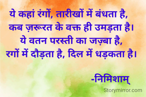 ये कहां रंगों, तारीखों में बंधता है,
  कब ज़रूरत के वक्त ही उमड़ता है।
  ये वतन परस्ती का जज़्बा है,
  रगों में दौड़ता है, दिल में धड़कता है।

                               -निमिशाम्