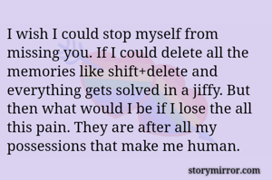 I wish I could stop myself from missing you. If I could delete all the memories like shift+delete and everything gets solved in a jiffy. But then what would I be if I lose the all this pain. They are after all my possessions that make me human. 