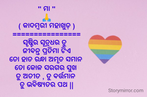 " ମା "
🙏
( କାଦମ୍ବରୀ ମହାଖୁଡ଼ )
================
ସୃଷ୍ଟିର ସୂତ୍ରଧର ତୁ  
 ଜୀବନ୍ତ ପ୍ରତିମା ଟିଏ 
ତୋ ହାତ ରନ୍ଧା ଅମୃତ ସମାନ 
ତୋ କୋଳ ସରଗର ସୁଖ 
ତୁ ଅତୀତ , ତୁ ବର୍ତ୍ତମାନ 
ତୁ ଭବିଷ୍ୟତର ପଥ ||