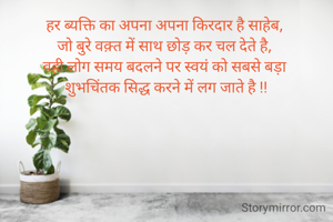 हर ब्यक्ति का अपना अपना किरदार है साहेब, 
जो बुरे वक़्त में साथ छोड़ कर चल देते है, 
वही लोग समय बदलने पर स्वयं को सबसे बड़ा 
शुभचिंतक सिद्ध करने में लग जाते है !!