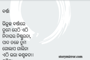 ବର୍ଷା

ଭିଜୁଛ ବର୍ଷାରେ
ତୁମେ ସେଠି ଏଠି
ନିଦାଘର ନିଷ୍ଠୁରତା,
ପାଦ ତଳେ ତୁମ
ଗୋଲାପ ଗାଲିଚା
ଏଠି ଭରା କଣ୍ଟକତା।
ସୁମିତା



ବର୍ଷା

ଭିଜୁଛ ବର୍ଷାରେ
ତୁମେ ସେଠି ଏଠି
ନିଦାଘର ନିଷ୍ଠୁରତା,
ପାଦ ତଳେ ତୁମ
ଗୋଲାପ ଗାଲିଚା
ଏଠି ଭରା କଣ୍ଟକତା।
ସୁମିତା



