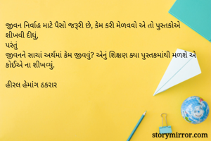 જીવન નિર્વાહ માટે પૈસો જરૂરી છે, કેમ કરી મેળવવો એ તો પુસ્તકોએ શીખવી દીધું,
પરંતું 
જીવનને સાચાં અર્થમાં કેમ જીવવું? એનું શિક્ષણ ક્યા પુસ્તકમાંથી મળશે એ કોઈએ ના શીખવ્યું.

હીરલ હેમાંગ ઠકરાર 