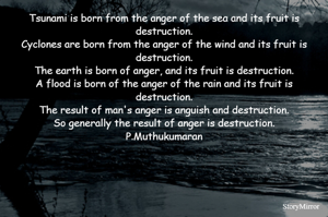 Tsunami is born from the anger of the sea and its fruit is destruction.
Cyclones are born from the anger of the wind and its fruit is destruction.
The earth is born of anger, and its fruit is destruction.
A flood is born of the anger of the rain and its fruit is destruction.
The result of man's anger is anguish and destruction.
So generally the result of anger is destruction.
P.Muthukumaran