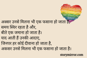 अक्सर उनसे मिलना भी एक फसाना हो जाता है,
समय स्थिर रहता है और,
बीते एक जमाना हो जाता है।
याद आती हैं उनकी आदाए,
जिनपर हर कोई दीवाना हो जाता है,
अकसर उनसे मिलना भी एक फसाना हो जाता है।
