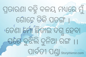 ପ୍ରତାରଣା ବହ୍ନି ବଳୟ ମଧ୍ୟରେ ମୁଁ ଗୋଟେ ଟିକି ପତଙ୍ଗ ।
ଡେଣା ମୋ ଛିଡାଇ ଦଗ୍ଧ ହେବା ପରେ ବୁଝିଲି ଦୁନିଆ ରଙ୍ଗ ।।
 ପାର୍ବତୀ ପଣ୍ଡା