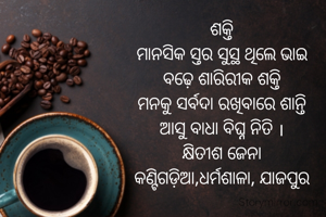 ଶକ୍ତି
ମାନସିକ ସ୍ତର ସୁସ୍ଥ ଥିଲେ ଭାଇ
ବଢ଼େ ଶାରିରୀକ ଶକ୍ତି
ମନକୁ ସର୍ବଦା ରଖିବାରେ ଶାନ୍ତି
ଆସୁ ବାଧା ବିଘ୍ନ ନିତି ।
କ୍ଷିତୀଶ ଜେନା
କଣ୍ଟିଗଡ଼ିଆ,ଧର୍ମଶାଳା, ଯାଜପୁର