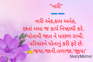 "નારી"
  ➖️➖️
નારી એક,કામ અનેક, 
છતાં બધા જ કાર્ય નિષ્ઠાથી કરે. 
પોતાની જાત ને પાછળ રાખી. 
 પરિવારને પોતાનું કરી ફરે છે. 
✍️જયા.જાની.તળાજા.'જીયા'