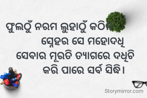 ଫୁଲଠୁଁ ନରମ ଲୁହାଠୁଁ କଠିନ
                ସ୍ନେହର ସେ ମହୋଦଧି
           ସେବାର ମୂରତି ତ୍ୟାଗରେ ଦଧିଚି
                 କରି ପାରେ ସର୍ବ ସିଦ୍ଧି।
 