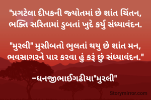 "પ્રગટેલા દીપકની જ્યોતમાં છે શાંત ચિંતન,
ભક્તિ સરિતામાં ડુબતાં ખુદે કર્યુ સંધ્યાવંદન.

"મુરલી" મુસીબતો ભુલતાં થયુ છે શાંત મન,
ભવસાગરને પાર કરવા હું કરૂં છું સંધ્યાવંદન."

-ધનજીભાઈગઢીયા"મુરલી" 
