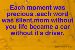 Each moment was precious ,each word was silent,mom without you life became a car without it's driver.
