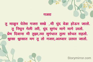 गजरा

तू माळून येतेस गजरा सखे ,मी धुंद वेडा होऊन जातो.
तू निघून गेली तरी, धुंद सुगंध मागे मागे उरतो.
प्रेम दिवाना मी तुझा,त्या सुगंधात तुला शोधत राहतो.
श्वासा श्वासात मग तू तो गजरा,अलवार उतरत जातो.