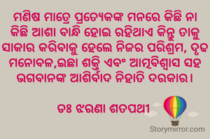 ମଣିଷ ମାତ୍ରେ ପ୍ରତ୍ୟେକଙ୍କ ମନରେ କିଛି ନା କିଛି ଆଶା ବାନ୍ଧି ହୋଇ ରହିଥାଏ କିନ୍ତୁ ତାକୁ ସାକାର କରିବାକୁ ହେଲେ ନିଜର ପରିଶ୍ରମ, ଦୃଢ ମନୋବଳ,ଇଛା ଶକ୍ତି ଏବଂ ଆତ୍ମବିଶ୍ବାସ ସହ  ଭଗବାନଙ୍କ ଆଶିର୍ବାଦ ନିହାତି ଦରକାର।

ଡଃ ଝରଣା ଶତପଥୀ 