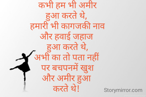 कभी हम भी अमीर
हुआ करते थे, 
हमारी भी कागजकी नाव
और हवाई जहाज 
हुआ करते थे,
अभी का तो पता नहीं 
पर बचपनमें खुश
और अमीर हुआ 
करते थे! 
