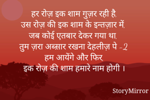 हर रोज़ इक शाम गुज़र रही है,
उस रोज़ की इक शाम के इन्तज़ार में,
जब कोई एतबार देकर गया था, 
तुम ज़रा अब्स़ार रखना देहलीज़ पे -2
हम आयेंगे और फिर,
इक रोज़ की शाम हमारे नाम होगी ।
*जया के जज़्बात