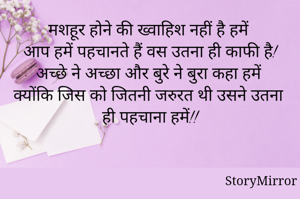 मशहूर होने की ख्वाहिश नहीं है हमें
आप हमें पहचानते हैं वस उतना ही काफी है!
 अच्छे ने अच्छा और बुरे ने बुरा कहा हमें
क्योंकि जिस को जितनी जरुरत थी उसने उतना ही पहचाना हमें!!