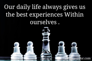 Our daily life always gives us the best experiences Within ourselves .
