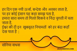 हर दिन एक नयी ऊर्जा, सन्देश और अवसर लाता है,
पर हर कोई इंसान यह कहा समझ पता है,
हमारा सारा समय तो गिल्ले शिकवे व निंदा चुगली में चला जाता है,
ईश्वर की दी इन  खुबसूरत नियामतों  को हर बंदा कहाँ देख पाता है  | 


सोनिया वाधवा 