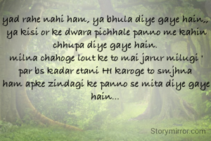 yad rahe nahi ham, ya bhula diye gaye hain,, 
ya kisi or ke dwara pichhale panno me kahin chhupa diye gaye hain. 
milna chahoge lout ke to mai jarur milugi '
par bs kadar etani HI karoge to smjhna 
ham apke zindagi ke panno se mita diye gaye hain... 