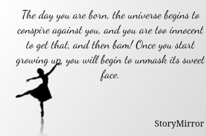 The day you are born, the universe begins to conspire against you, and you are too innocent to get that, and then bam! Once you start growing up, you will begin to unmask its sweet face.