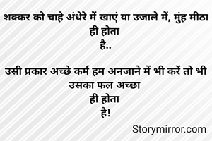 शक्कर को चाहे अंधेरे में खाएं या उजाले में, मुंह मीठा
ही होता 
है..

उसी प्रकार अच्छे कर्म हम अनजाने में भी करें तो भी
उसका फल अच्छा 
ही होता 
है!

