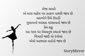 રોજ સવારે
એ મારા ચહેરા પર ઝાકળ પાથરી જાય છે  
વાદળોને ઉંચે ઉડાડી 
ગુલાબનો વરસાદ વરસાવતો જાય છે 
કેમ કહુ 
આ ગાલ પર મેઘધનુષ રચાતો જાય છે 
ચિત્રાઈ જાઉ એ રંગોમાં 
એવો આભાસ વર્તાતો જાય છે 