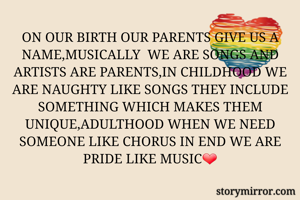 ON OUR BIRTH OUR PARENTS GIVE US A NAME,MUSICALLY  WE ARE SONGS AND ARTISTS ARE PARENTS,IN CHILDHOOD WE ARE NAUGHTY LIKE SONGS THEY INCLUDE SOMETHING WHICH MAKES THEM UNIQUE,ADULTHOOD WHEN WE NEED SOMEONE LIKE CHORUS IN END WE ARE PRIDE LIKE MUSIC❤