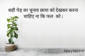 सही पेड़ का चुनाव छाया को देखकर करना चाहिए ना कि फल  को |