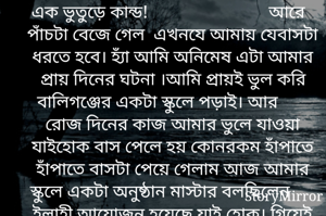 এক ভুতুড়ে কান্ড!                           আরে পাঁচটা বেজে গেল  এখনযে আমায় যেবাসটা ধরতে হবে। হ্যাঁ আমি অনিমেষ এটা আমার প্রায় দিনের ঘটনা ।আমি প্রায়ই ভুল করি বালিগঞ্জের একটা স্কুলে পড়াই। আর রোজ দিনের কাজ আমার ভুলে যাওয়া যাইহোক বাস পেলে হয় কোনরকম হাঁপাতে হাঁপাতে বাসটা পেয়ে গেলাম আজ আমার স্কুলে একটা অনুষ্ঠান মাস্টার বলছিলেন ইলাহী আয়োজন হয়েছে যাই হোক।  বাস থেকে নেমে 