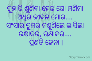 ଗୁହାରି ଶୁଣିବା ହେଉ ଗୋ ମଣିମା 
ଅଧିର ଜୀବନ ମୋର.... 
ସଂସାର ତୁମର ନଶୁଣିଲେ ଭାସିଲା 
ରକ୍ଷାକର, ରକ୍ଷାକର.... 
ପ୍ରଣତି ଜେନା l