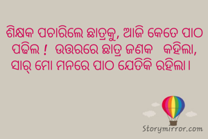 ଶିକ୍ଷକ ପଚାରିଲେ ଛାତ୍ରକୁ, ଆଜି କେତେ ପାଠ ପଢିଲ !  ଉତ୍ତରରେ ଛାତ୍ର ଜଣକ   କହିଲା, ସାର୍ ମୋ ମନରେ ପାଠ ଯେତିକି ରହିଲା।  