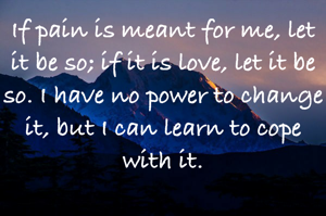 If pain is meant for me, let it be so; if it is love, let it be so. I have no power to change it, but I can learn to cope with it.