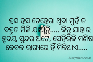 ହସ ହସ ଚେହେରା ଥିବା ମୁହଁ ତ ବହୁତ ମିଳି ଯାଆନ୍ତି..... କିନ୍ତୁ ଯାହାର ହୃଦୟ ସୁନ୍ଦର ଅଟେ, ସେହିଭଳି ମଣିଷ କେବଳ ଭାଗ୍ୟରେ ହିଁ ମିଳିଥାଏ..... 
