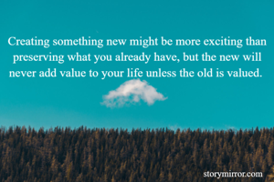 Creating something new might be more exciting than preserving what you already have, but the new will never add value to your life unless the old is valued. 